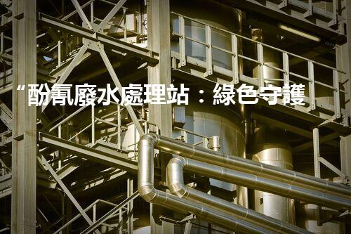 “酚氰廢水處理站：綠色守護者，環(huán)保先鋒”